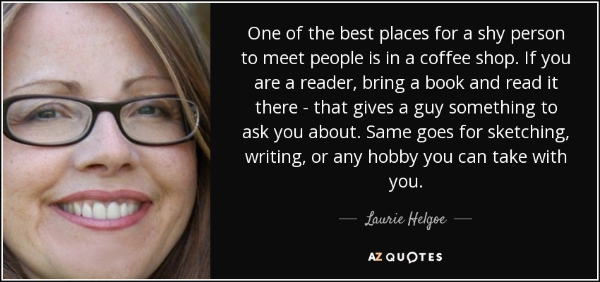 One of the best places for a shy person to meet people is in a coffee shop. If you are a reader, bring a book and read it there - that gives a guy something to ask you about. Same goes for sketching, writing, or any hobby you can take with you. - Laurie Helgoe