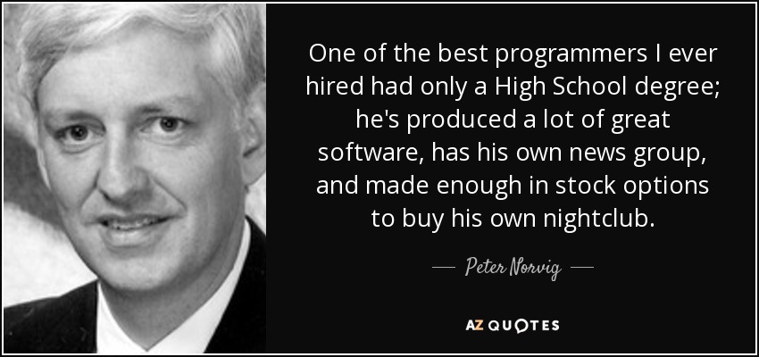 One of the best programmers I ever hired had only a High School degree; he's produced a lot of great software, has his own news group, and made enough in stock options to buy his own nightclub. - Peter Norvig
