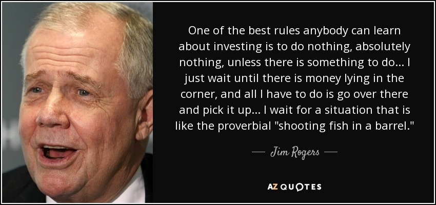 One of the best rules anybody can learn about investing is to do nothing, absolutely nothing, unless there is something to do... I just wait until there is money lying in the corner, and all I have to do is go over there and pick it up... I wait for a situation that is like the proverbial 