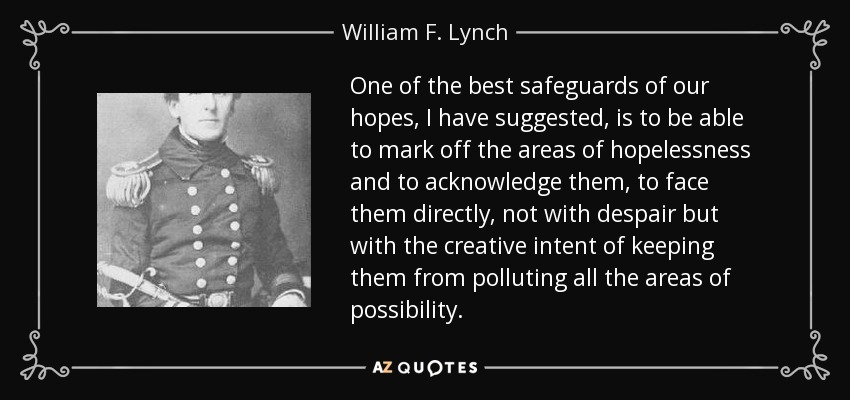 One of the best safeguards of our hopes, I have suggested, is to be able to mark off the areas of hopelessness and to acknowledge them, to face them directly, not with despair but with the creative intent of keeping them from polluting all the areas of possibility. - William F. Lynch