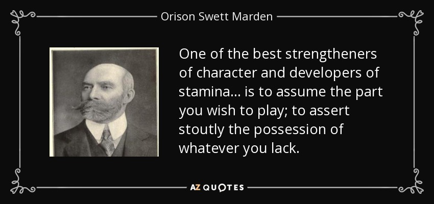 One of the best strengtheners of character and developers of stamina ... is to assume the part you wish to play; to assert stoutly the possession of whatever you lack. - Orison Swett Marden