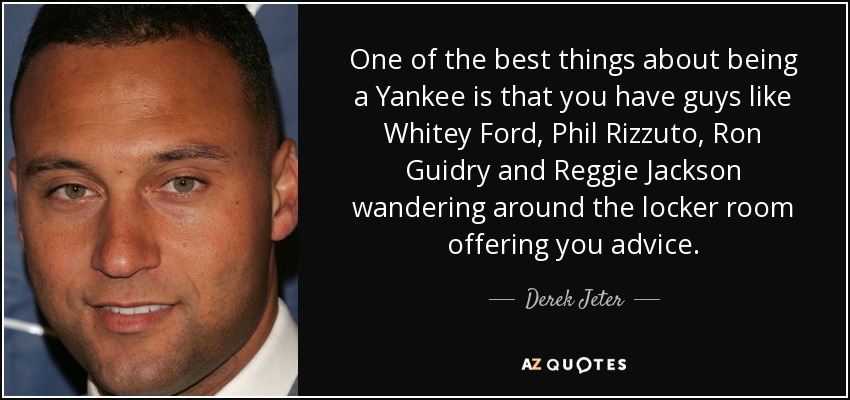 One of the best things about being a Yankee is that you have guys like Whitey Ford, Phil Rizzuto, Ron Guidry and Reggie Jackson wandering around the locker room offering you advice. - Derek Jeter