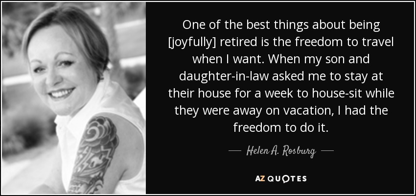 One of the best things about being [joyfully] retired is the freedom to travel when I want. When my son and daughter-in-law asked me to stay at their house for a week to house-sit while they were away on vacation, I had the freedom to do it. - Helen A. Rosburg