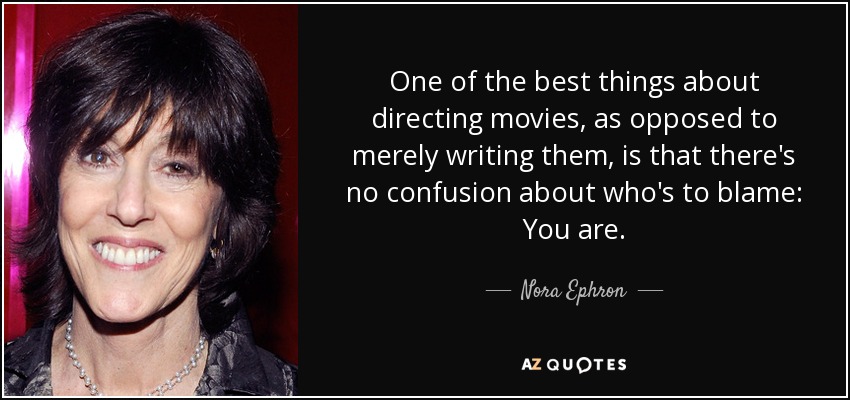 One of the best things about directing movies, as opposed to merely writing them, is that there's no confusion about who's to blame: You are. - Nora Ephron