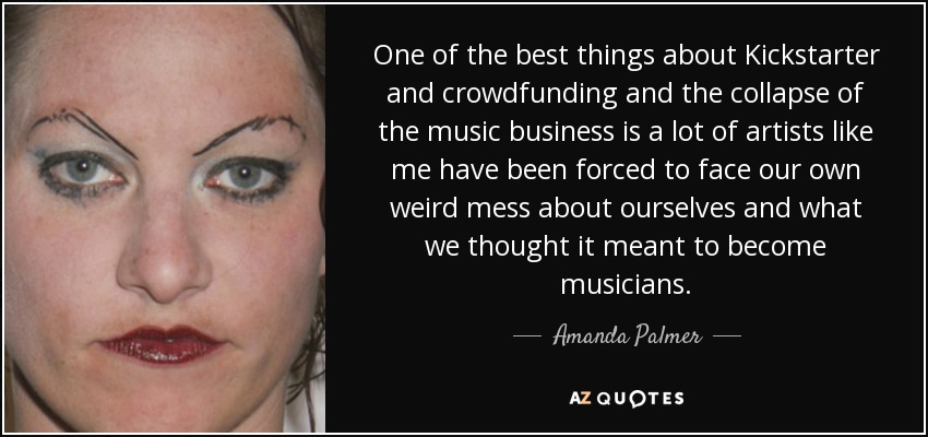 One of the best things about Kickstarter and crowdfunding and the collapse of the music business is a lot of artists like me have been forced to face our own weird mess about ourselves and what we thought it meant to become musicians. - Amanda Palmer