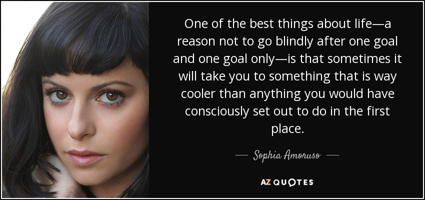 One of the best things about life—a reason not to go blindly after one goal and one goal only—is that sometimes it will take you to something that is way cooler than anything you would have consciously set out to do in the first place. - Sophia Amoruso