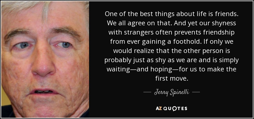 One of the best things about life is friends. We all agree on that. And yet our shyness with strangers often prevents friendship from ever gaining a foothold. If only we would realize that the other person is probably just as shy as we are and is simply waiting—and hoping—for us to make the first move. - Jerry Spinelli