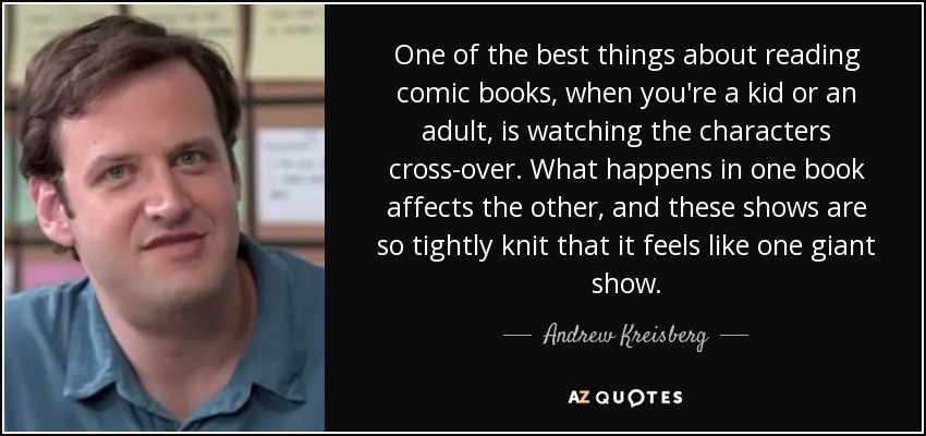 One of the best things about reading comic books, when you're a kid or an adult, is watching the characters cross-over. What happens in one book affects the other, and these shows are so tightly knit that it feels like one giant show. - Andrew Kreisberg