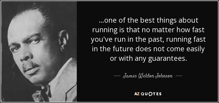 ...one of the best things about running is that no matter how fast you've run in the past, running fast in the future does not come easily or with any guarantees. - James Weldon Johnson