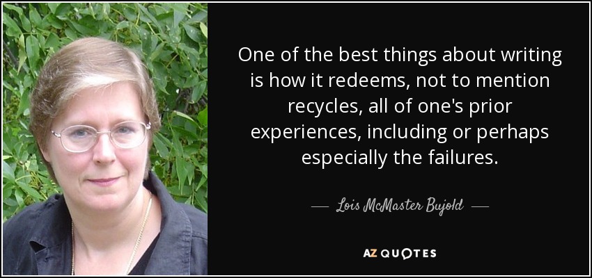 One of the best things about writing is how it redeems, not to mention recycles, all of one's prior experiences, including or perhaps especially the failures. - Lois McMaster Bujold