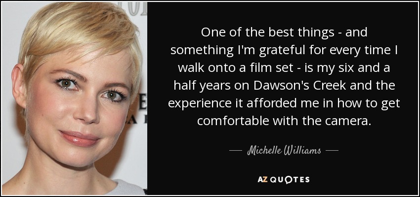 One of the best things - and something I'm grateful for every time I walk onto a film set - is my six and a half years on Dawson's Creek and the experience it afforded me in how to get comfortable with the camera. - Michelle Williams