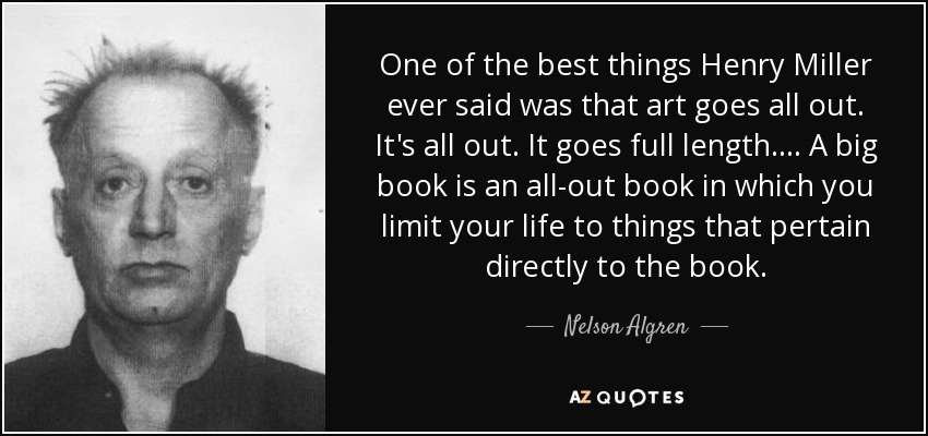 One of the best things Henry Miller ever said was that art goes all out. It's all out. It goes full length. . . . A big book is an all-out book in which you limit your life to things that pertain directly to the book. - Nelson Algren