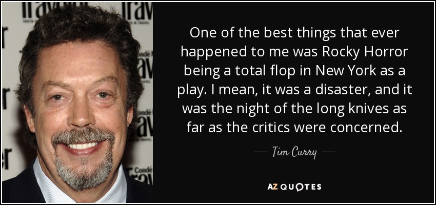 One of the best things that ever happened to me was Rocky Horror being a total flop in New York as a play. I mean, it was a disaster, and it was the night of the long knives as far as the critics were concerned. - Tim Curry