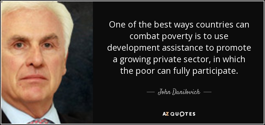 One of the best ways countries can combat poverty is to use development assistance to promote a growing private sector, in which the poor can fully participate. - John Danilovich