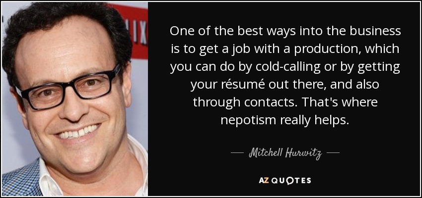 One of the best ways into the business is to get a job with a production, which you can do by cold-calling or by getting your résumé out there, and also through contacts. That's where nepotism really helps. - Mitchell Hurwitz