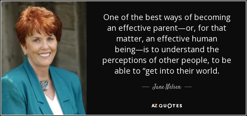 One of the best ways of becoming an effective parent—or, for that matter, an effective human being—is to understand the perceptions of other people, to be able to “get into their world. - Jane Nelsen