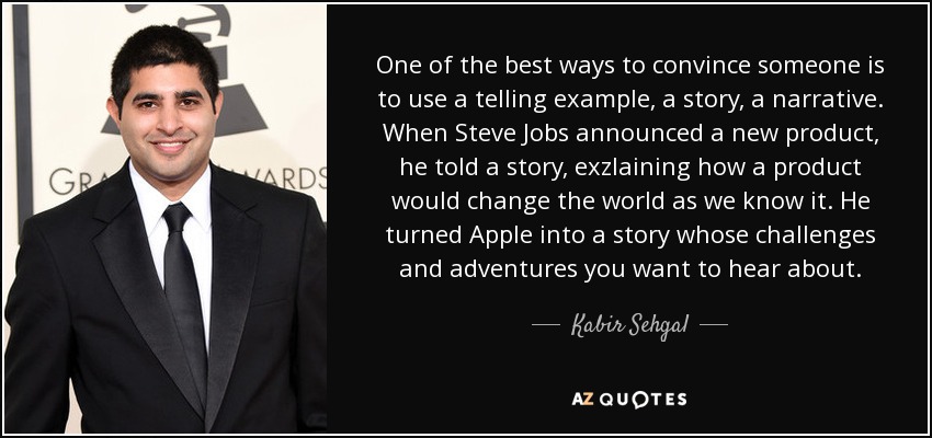 One of the best ways to convince someone is to use a telling example, a story, a narrative. When Steve Jobs announced a new product, he told a story, exzlaining how a product would change the world as we know it. He turned Apple into a story whose challenges and adventures you want to hear about. - Kabir Sehgal