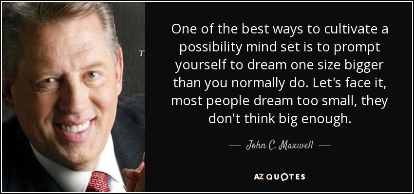 One of the best ways to cultivate a possibility mind set is to prompt yourself to dream one size bigger than you normally do. Let's face it, most people dream too small, they don't think big enough. - John C. Maxwell