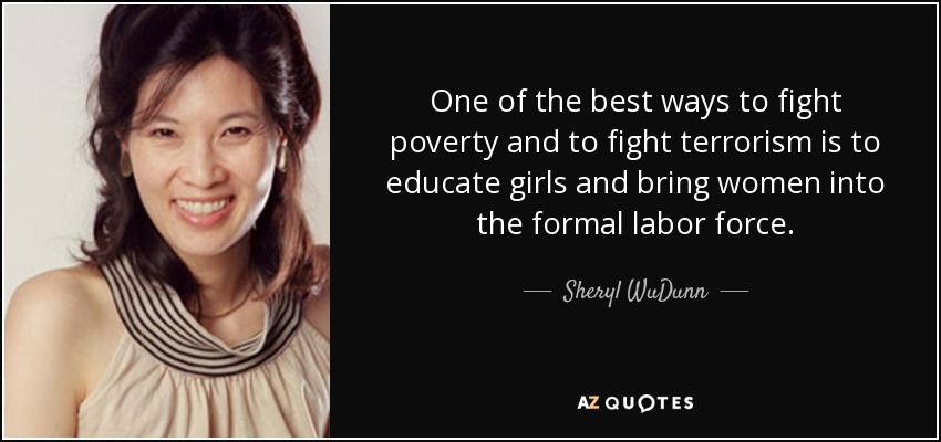 One of the best ways to fight poverty and to fight terrorism is to educate girls and bring women into the formal labor force. - Sheryl WuDunn