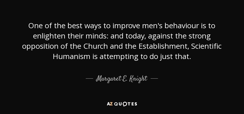 One of the best ways to improve men's behaviour is to enlighten their minds: and today, against the strong opposition of the Church and the Establishment, Scientific Humanism is attempting to do just that. - Margaret E. Knight