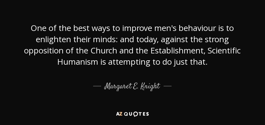 One of the best ways to improve men's behaviour is to enlighten their minds: and today, against the strong opposition of the Church and the Establishment, Scientific Humanism is attempting to do just that. - Margaret E. Knight