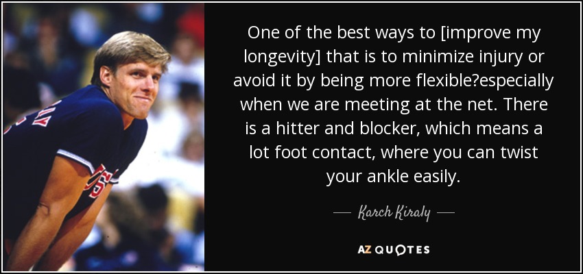 One of the best ways to [improve my longevity] that is to minimize injury or avoid it by being more flexibleespecially when we are meeting at the net. There is a hitter and blocker, which means a lot foot contact, where you can twist your ankle easily. - Karch Kiraly
