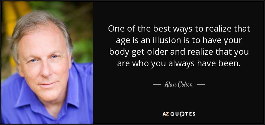 One of the best ways to realize that age is an illusion is to have your body get older and realize that you are who you always have been. - Alan Cohen