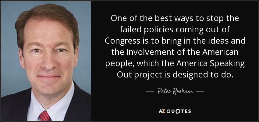 One of the best ways to stop the failed policies coming out of Congress is to bring in the ideas and the involvement of the American people, which the America Speaking Out project is designed to do. - Peter Roskam