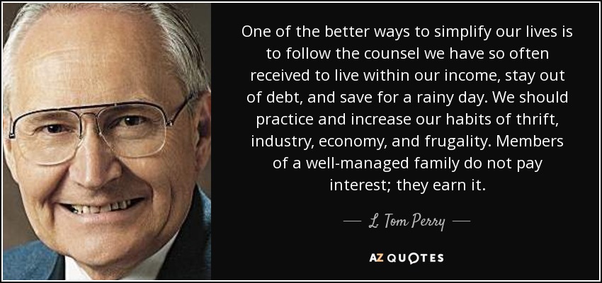 One of the better ways to simplify our lives is to follow the counsel we have so often received to live within our income, stay out of debt, and save for a rainy day. We should practice and increase our habits of thrift, industry, economy, and frugality. Members of a well-managed family do not pay interest; they earn it. - L. Tom Perry