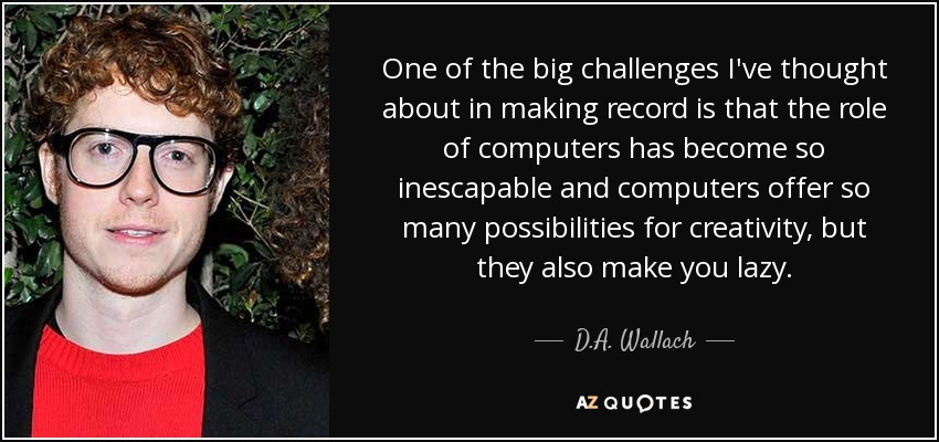 One of the big challenges I've thought about in making record is that the role of computers has become so inescapable and computers offer so many possibilities for creativity, but they also make you lazy. - D.A. Wallach