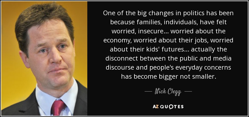 One of the big changes in politics has been because families, individuals, have felt worried, insecure... worried about the economy, worried about their jobs, worried about their kids' futures... actually the disconnect between the public and media discourse and people's everyday concerns has become bigger not smaller. - Nick Clegg