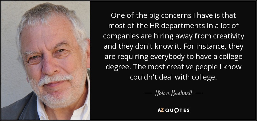 One of the big concerns I have is that most of the HR departments in a lot of companies are hiring away from creativity and they don't know it. For instance, they are requiring everybody to have a college degree. The most creative people I know couldn't deal with college. - Nolan Bushnell