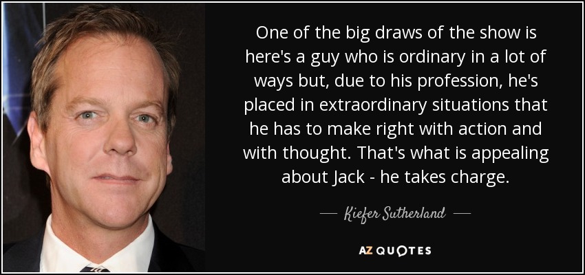 One of the big draws of the show is here's a guy who is ordinary in a lot of ways but, due to his profession, he's placed in extraordinary situations that he has to make right with action and with thought. That's what is appealing about Jack - he takes charge. - Kiefer Sutherland