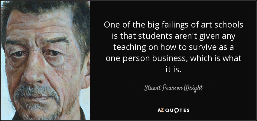 One of the big failings of art schools is that students aren't given any teaching on how to survive as a one-person business, which is what it is. - Stuart Pearson Wright