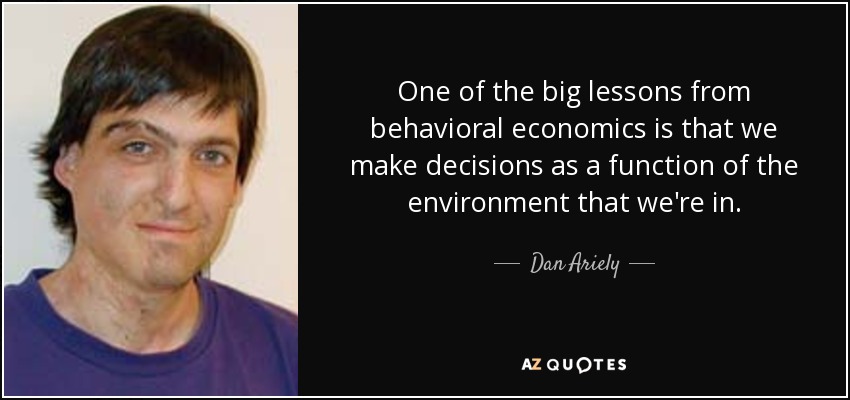 One of the big lessons from behavioral economics is that we make decisions as a function of the environment that we're in. - Dan Ariely