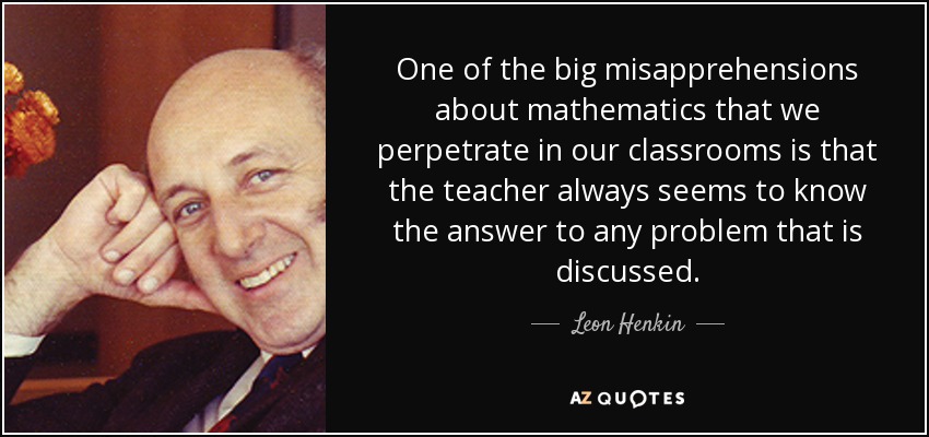 One of the big misapprehensions about mathematics that we perpetrate in our classrooms is that the teacher always seems to know the answer to any problem that is discussed. - Leon Henkin