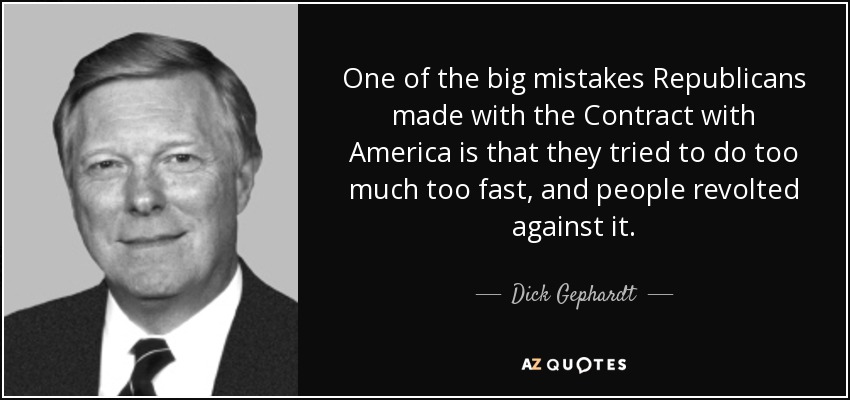 One of the big mistakes Republicans made with the Contract with America is that they tried to do too much too fast, and people revolted against it. - Dick Gephardt