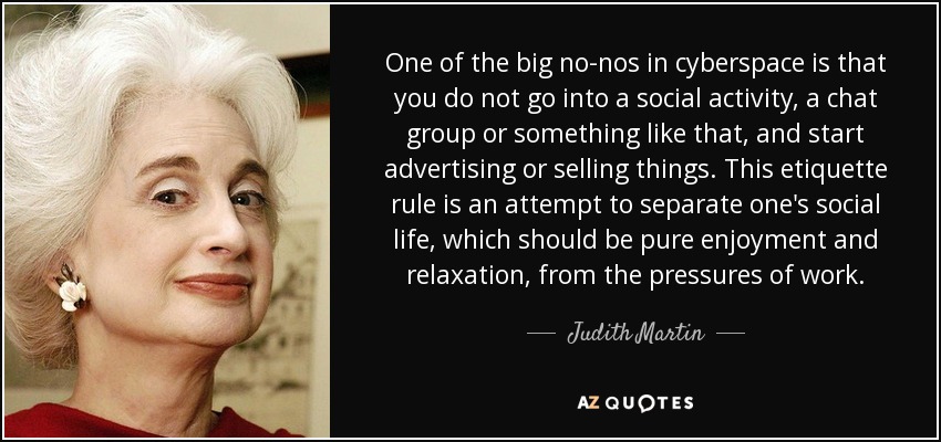 One of the big no-nos in cyberspace is that you do not go into a social activity, a chat group or something like that, and start advertising or selling things. This etiquette rule is an attempt to separate one's social life, which should be pure enjoyment and relaxation, from the pressures of work. - Judith Martin