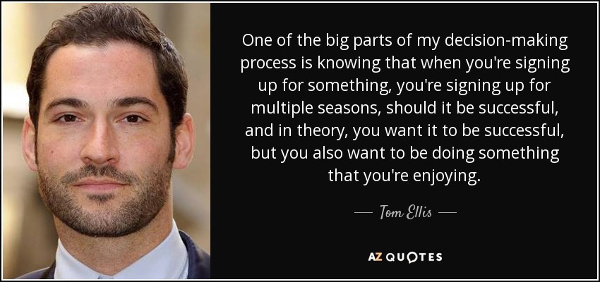 One of the big parts of my decision-making process is knowing that when you're signing up for something, you're signing up for multiple seasons, should it be successful, and in theory, you want it to be successful, but you also want to be doing something that you're enjoying. - Tom Ellis
