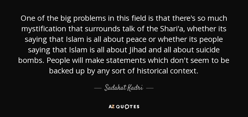 One of the big problems in this field is that there's so much mystification that surrounds talk of the Shari'a, whether its saying that Islam is all about peace or whether its people saying that Islam is all about Jihad and all about suicide bombs. People will make statements which don't seem to be backed up by any sort of historical context. - Sadakat Kadri