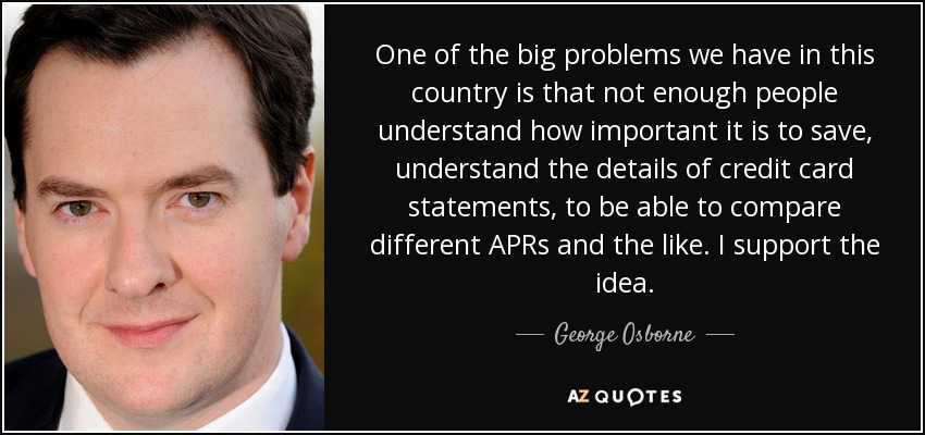 One of the big problems we have in this country is that not enough people understand how important it is to save, understand the details of credit card statements, to be able to compare different APRs and the like. I support the idea. - George Osborne