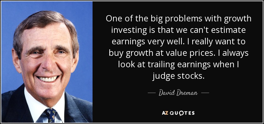 One of the big problems with growth investing is that we can't estimate earnings very well. I really want to buy growth at value prices. I always look at trailing earnings when I judge stocks. - David Dreman