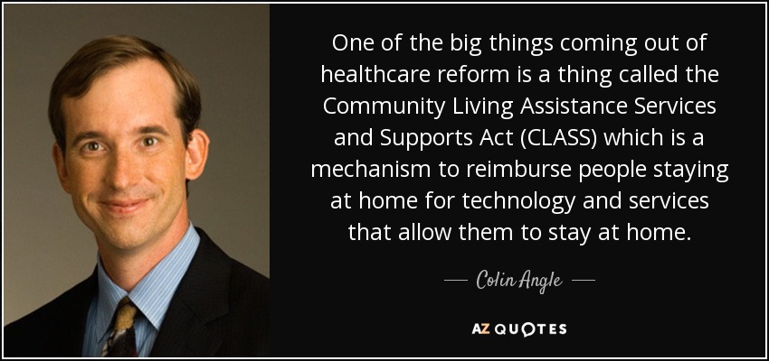 One of the big things coming out of healthcare reform is a thing called the Community Living Assistance Services and Supports Act (CLASS) which is a mechanism to reimburse people staying at home for technology and services that allow them to stay at home. - Colin Angle
