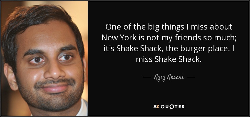 One of the big things I miss about New York is not my friends so much; it's Shake Shack, the burger place. I miss Shake Shack. - Aziz Ansari