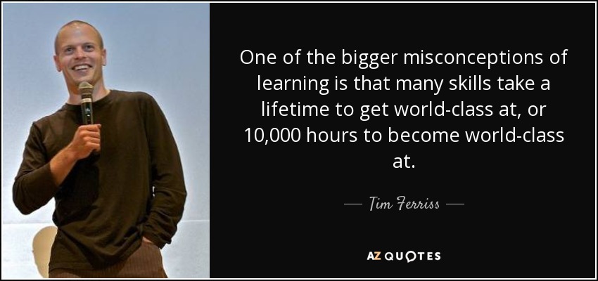 One of the bigger misconceptions of learning is that many skills take a lifetime to get world-class at, or 10,000 hours to become world-class at. - Tim Ferriss