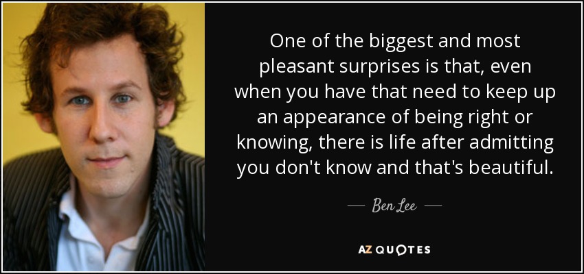 One of the biggest and most pleasant surprises is that, even when you have that need to keep up an appearance of being right or knowing, there is life after admitting you don't know and that's beautiful. - Ben Lee