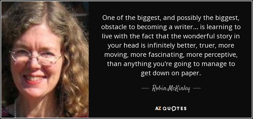 One of the biggest, and possibly the biggest, obstacle to becoming a writer... is learning to live with the fact that the wonderful story in your head is infinitely better, truer, more moving, more fascinating, more perceptive, than anything you're going to manage to get down on paper. - Robin McKinley