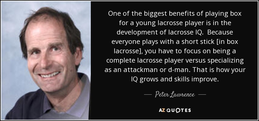 One of the biggest benefits of playing box for a young lacrosse player is in the development of lacrosse IQ. Because everyone plays with a short stick [in box lacrosse], you have to focus on being a complete lacrosse player versus specializing as an attackman or d-man. That is how your IQ grows and skills improve. - Peter Lawrence