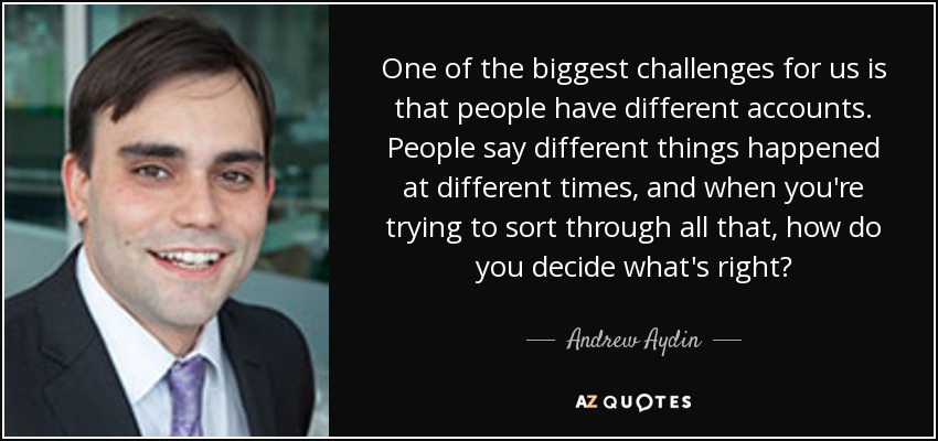 One of the biggest challenges for us is that people have different accounts. People say different things happened at different times, and when you're trying to sort through all that, how do you decide what's right? - Andrew Aydin