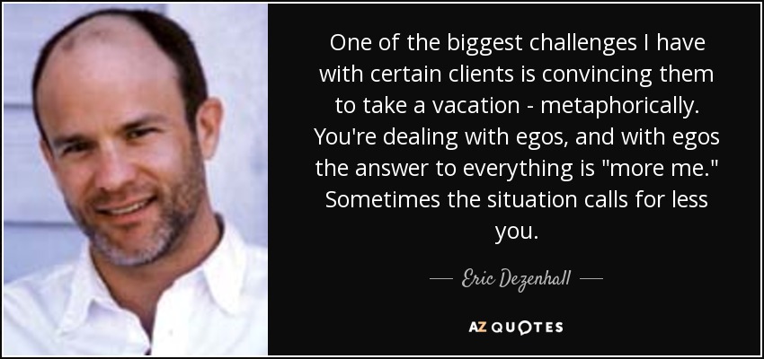 One of the biggest challenges I have with certain clients is convincing them to take a vacation - metaphorically. You're dealing with egos, and with egos the answer to everything is 